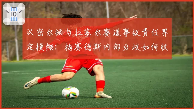 汉密尔顿与拉塞尔赛道事故责任界定模糊：梅赛德斯内部分歧如何收场？