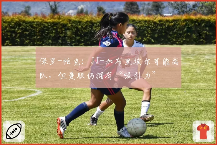 保罗-帕克：JJ-加布里埃尔可能离队，但曼联仍拥有“吸引力”