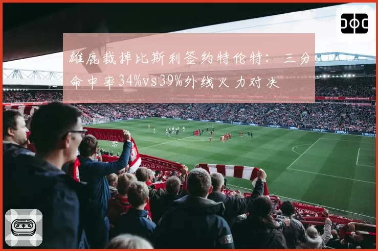 雄鹿裁掉比斯利签约特伦特:三分命中率34%vs39%外线火力对决