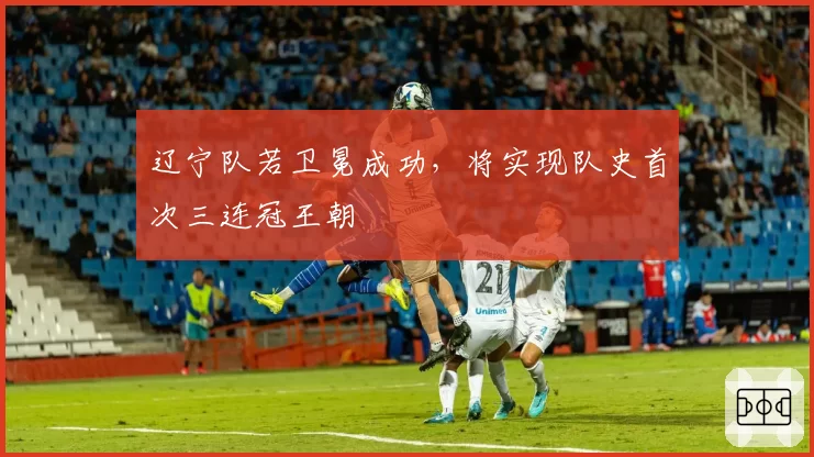辽宁队若卫冕成功，将实现队史首次三连冠王朝