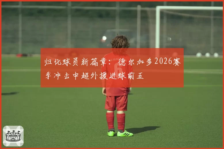 归化球员新篇章：德尔加多2026赛季冲击中超外援进球前五