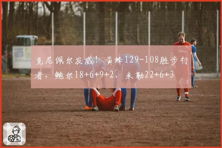 克尼佩尔发威！黄蜂129-108胜步行者，鲍尔18+6+9+2，米勒22+6+3