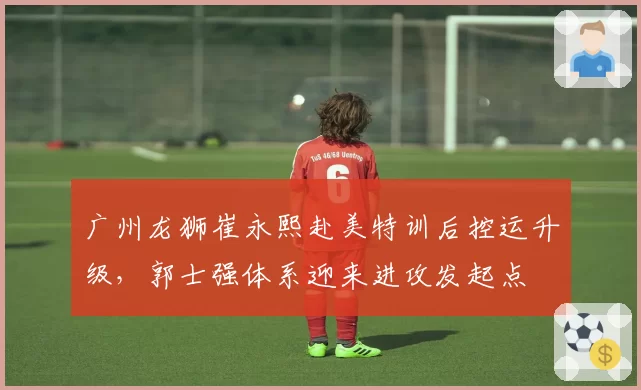 广州龙狮崔永熙赴美特训后控运升级，郭士强体系迎来进攻发起点
