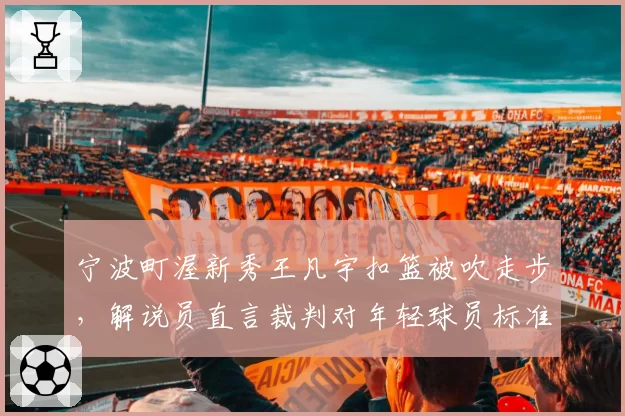 宁波町渥新秀王凡宇扣篮被吹走步，解说员直言裁判对年轻球员标准过严