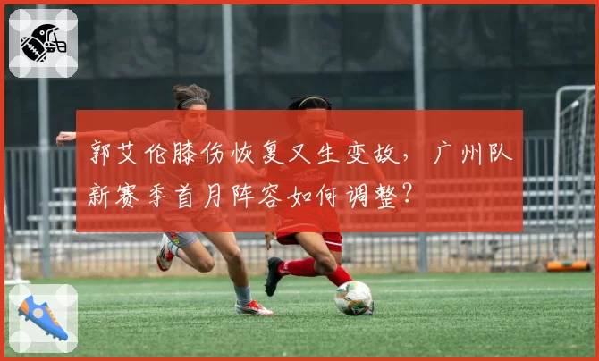 郭艾伦膝伤恢复又生变故，广州队新赛季首月阵容如何调整？