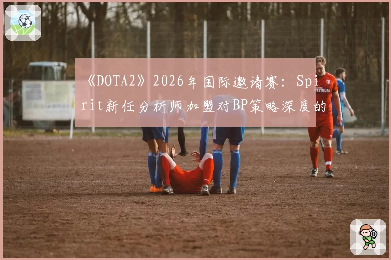 《DOTA2》2026年国际邀请赛：Spirit新任分析师加盟对BP策略深度的影响前瞻