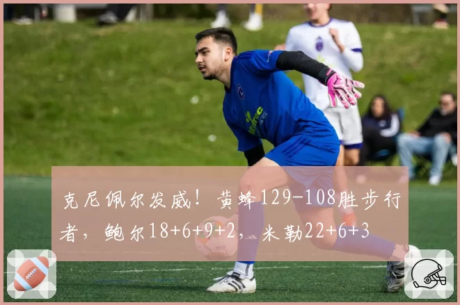 克尼佩尔发威！黄蜂129-108胜步行者，鲍尔18+6+9+2，米勒22+6+3