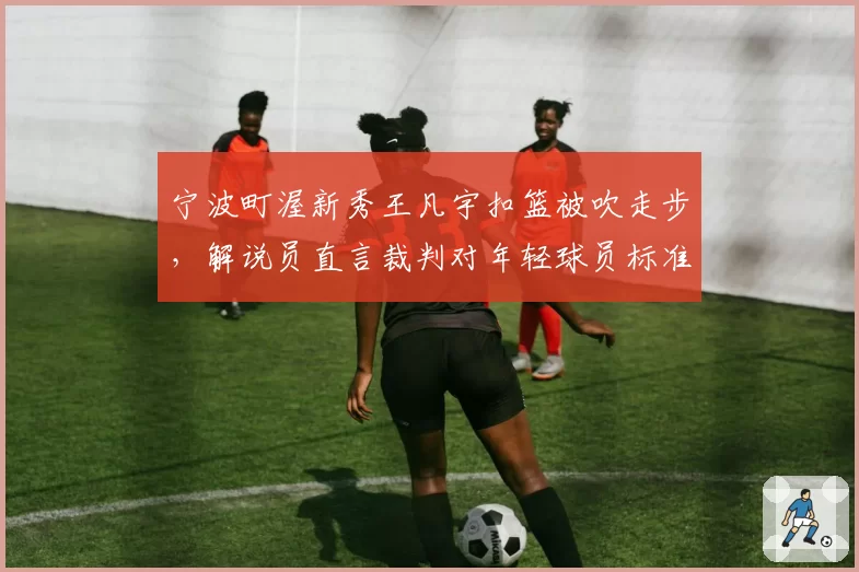 宁波町渥新秀王凡宇扣篮被吹走步，解说员直言裁判对年轻球员标准过严