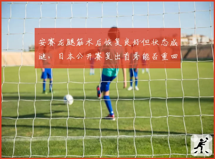 安赛龙腿筋术后恢复良好但状态成谜，日本公开赛复出首秀能否重回巅峰？