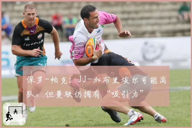 保罗-帕克：JJ-加布里埃尔可能离队，但曼联仍拥有“吸引力”