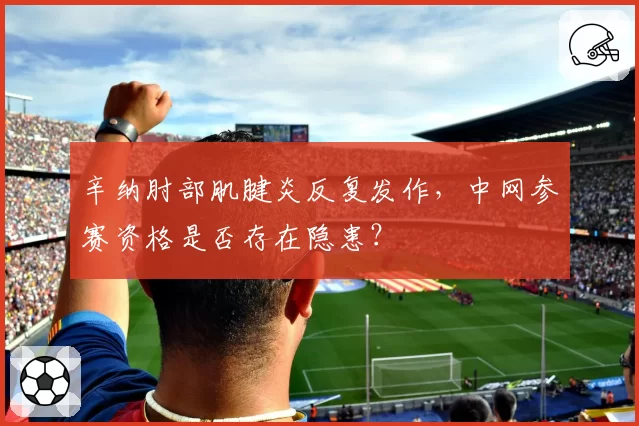 辛纳肘部肌腱炎反复发作，中网参赛资格是否存在隐患？