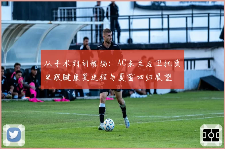 从手术到训练场：AC米兰后卫托莫里跟腱康复进程与夏窗回归展望