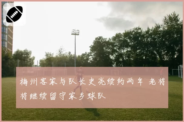 梅州客家与队长史亮续约两年 老将将继续留守家乡球队