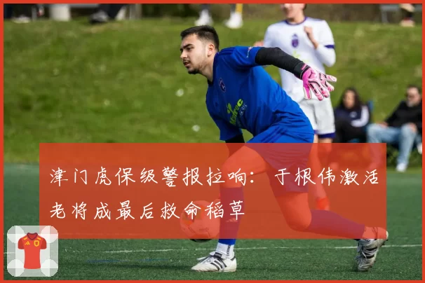 津门虎保级警报拉响：于根伟激活老将成最后救命稻草