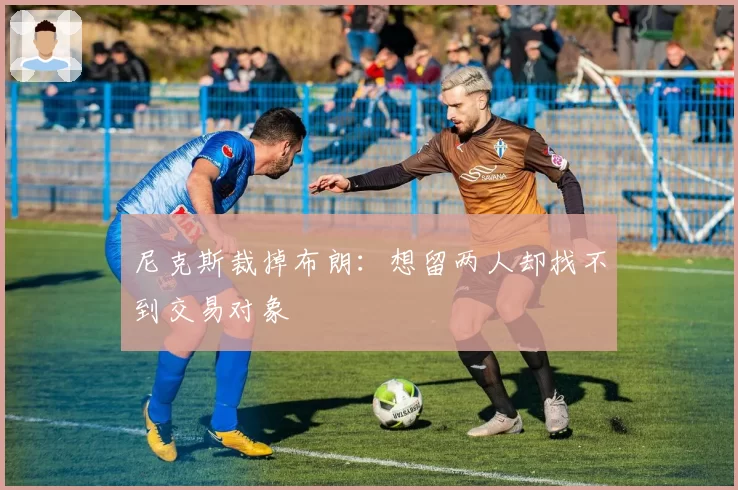 尼克斯裁掉布朗：想留两人却找不到交易对象