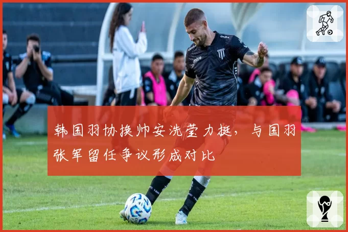 韩国羽协换帅安洗莹力挺，与国羽张军留任争议形成对比