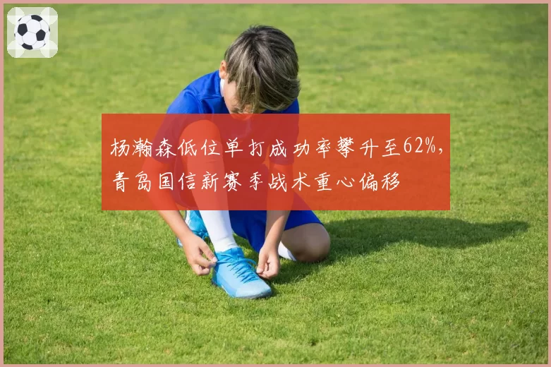 杨瀚森低位单打成功率攀升至62%，青岛国信新赛季战术重心偏移