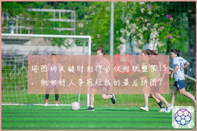 塔图姆关键时刻得分仅列联盟第15，凯尔特人争冠短板的最后拼图？