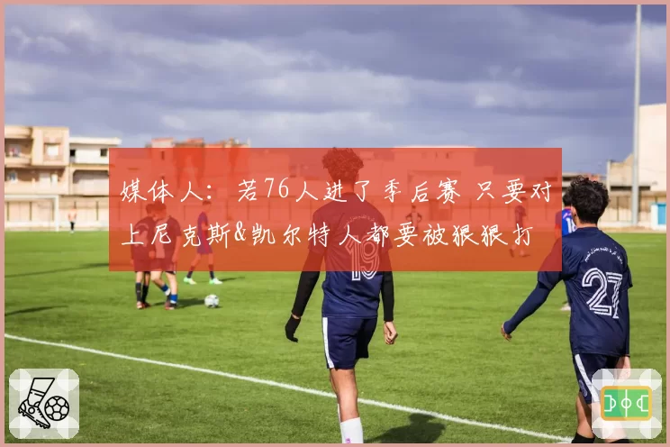 媒体人：若76人进了季后赛 只要对上尼克斯&凯尔特人都要被狠狠打