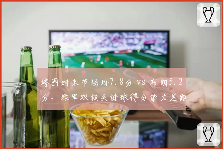 塔图姆末节场均7.8分 vs 布朗5.2分，绿军双核关键球得分能力差距扩大