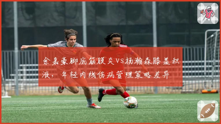余嘉豪脚底筋膜炎vs杨瀚森膝盖积液，年轻内线伤病管理策略差异