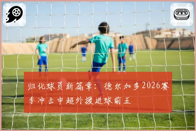 归化球员新篇章：德尔加多2026赛季冲击中超外援进球前五
