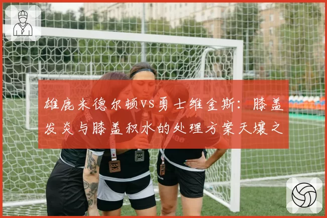 雄鹿米德尔顿vs勇士维金斯：膝盖发炎与膝盖积水的处理方案天壤之别