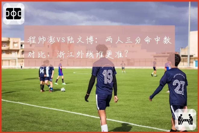 程帅澎vs陆文博：两人三分命中数对比，浙江外线谁更准？
