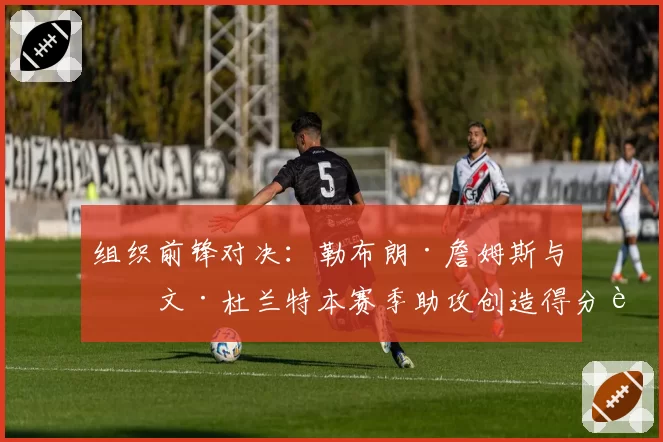 组织前锋对决：勒布朗·詹姆斯与凯文·杜兰特本赛季助攻创造得分能力展望