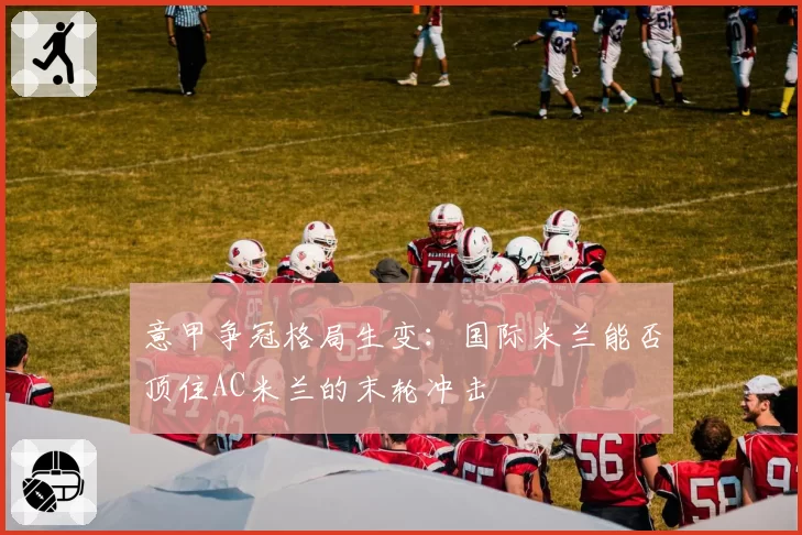 意甲争冠格局生变：国际米兰能否顶住AC米兰的末轮冲击