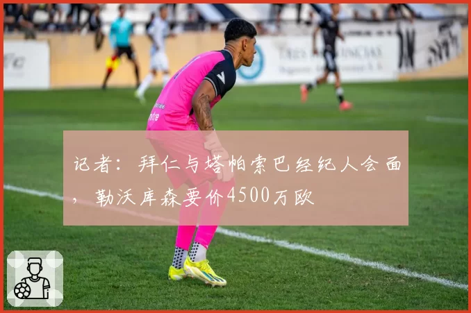 记者：拜仁与塔帕索巴经纪人会面，勒沃库森要价4500万欧