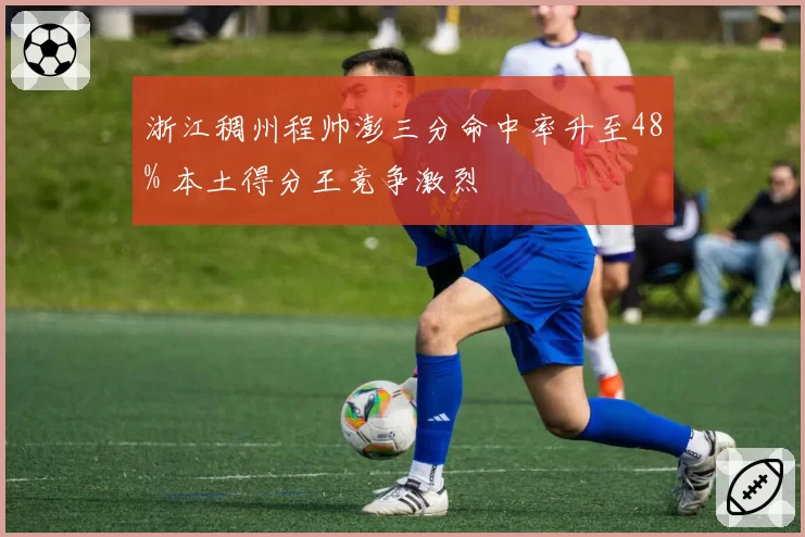浙江稠州程帅澎三分命中率升至48% 本土得分王竞争激烈