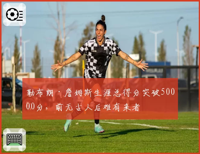 勒布朗·詹姆斯生涯总得分突破50000分，前无古人后难有来者