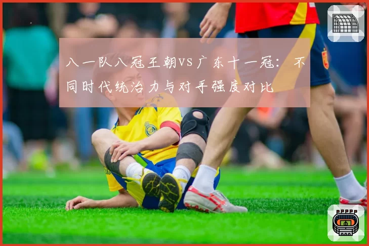 八一队八冠王朝vs广东十一冠：不同时代统治力与对手强度对比