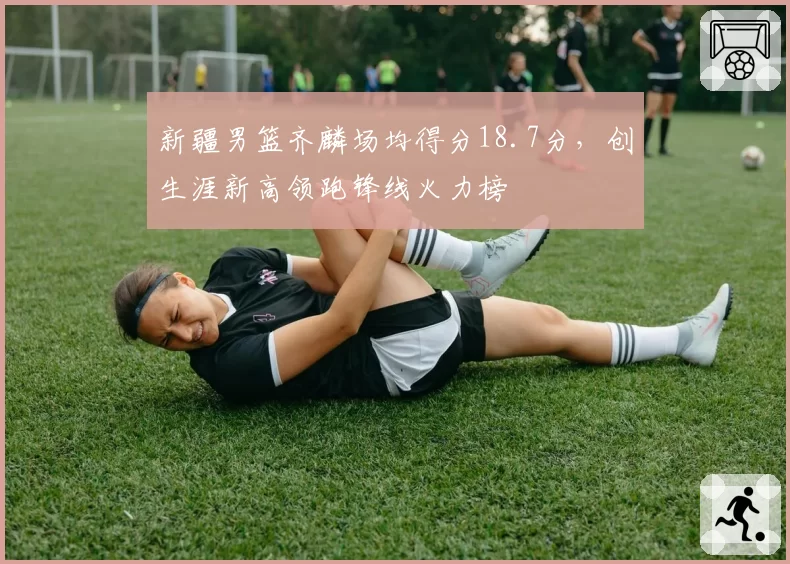 新疆男篮齐麟场均得分18.7分，创生涯新高领跑锋线火力榜