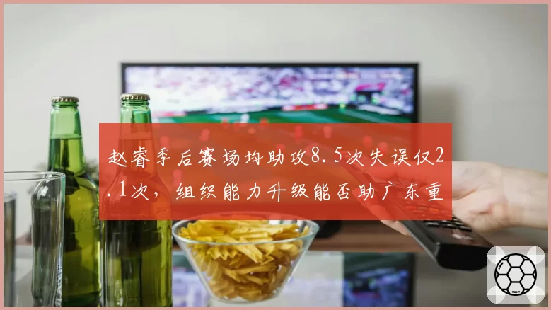 赵睿季后赛场均助攻8.5次失误仅2.1次，组织能力升级能否助广东重返总决赛？
