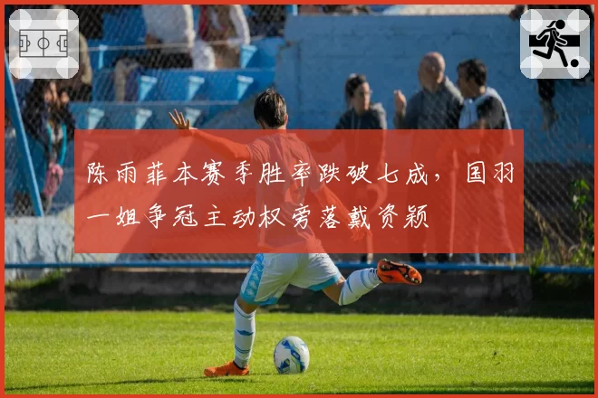 陈雨菲本赛季胜率跌破七成，国羽一姐争冠主动权旁落戴资颖