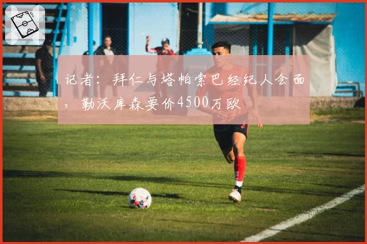 记者：拜仁与塔帕索巴经纪人会面，勒沃库森要价4500万欧
