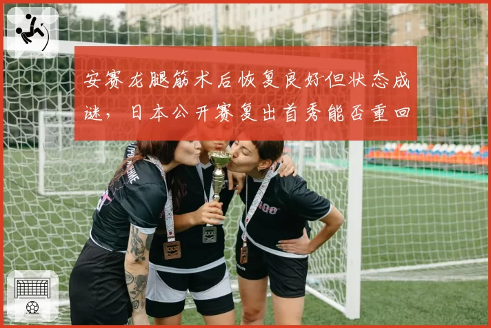 安赛龙腿筋术后恢复良好但状态成谜，日本公开赛复出首秀能否重回巅峰？