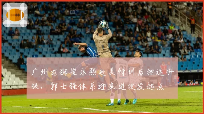 广州龙狮崔永熙赴美特训后控运升级，郭士强体系迎来进攻发起点