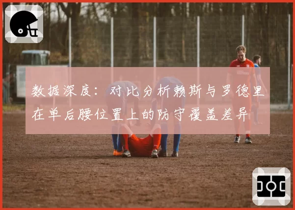 数据深度:对比分析赖斯与罗德里在单后腰位置上的防守覆盖差异