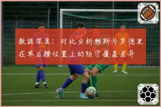 数据深度：对比分析赖斯与罗德里在单后腰位置上的防守覆盖差异