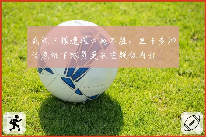 武汉三镇遭遇六轮不胜，里卡多帅位危机下球员更衣室疑似内讧