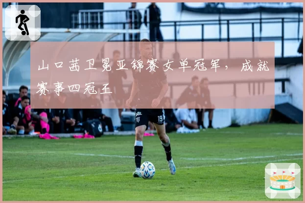 山口茜卫冕亚锦赛女单冠军，成就赛事四冠王