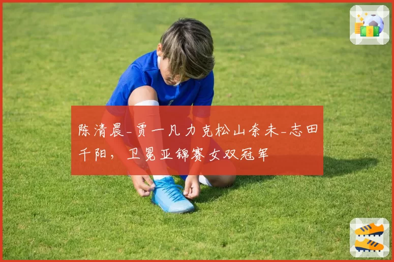 陈清晨_贾一凡力克松山奈未_志田千阳，卫冕亚锦赛女双冠军