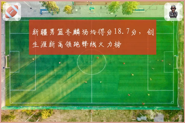 新疆男篮齐麟场均得分18.7分，创生涯新高领跑锋线火力榜