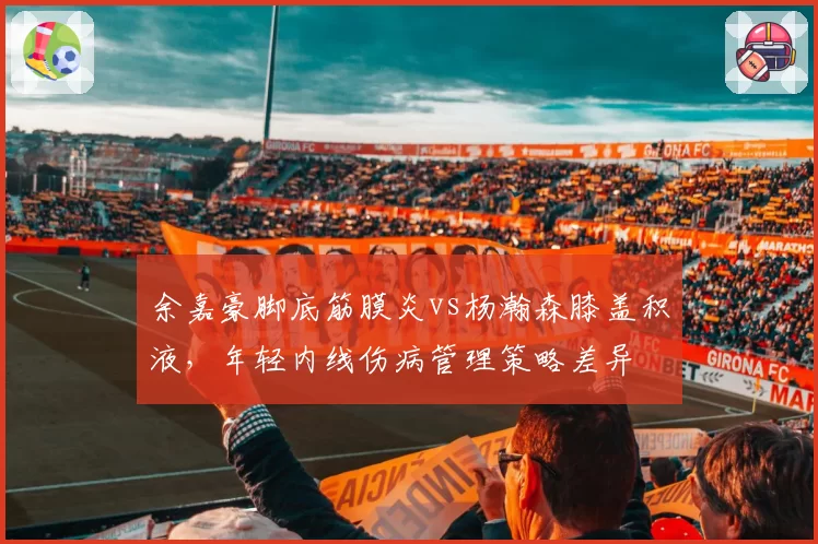 余嘉豪脚底筋膜炎vs杨瀚森膝盖积液，年轻内线伤病管理策略差异
