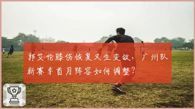 郭艾伦膝伤恢复又生变故，广州队新赛季首月阵容如何调整？
