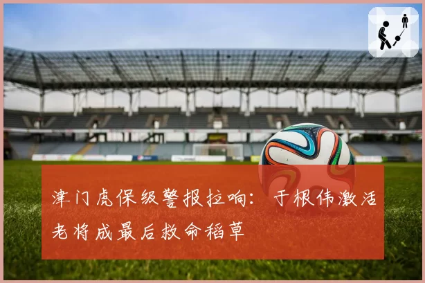 津门虎保级警报拉响：于根伟激活老将成最后救命稻草