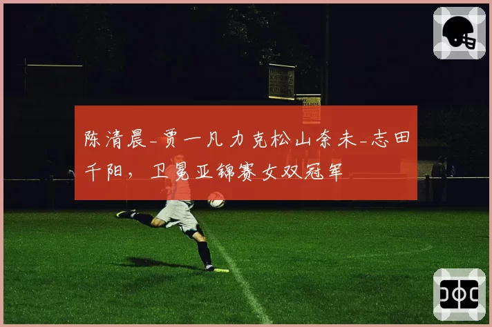 陈清晨_贾一凡力克松山奈未_志田千阳，卫冕亚锦赛女双冠军